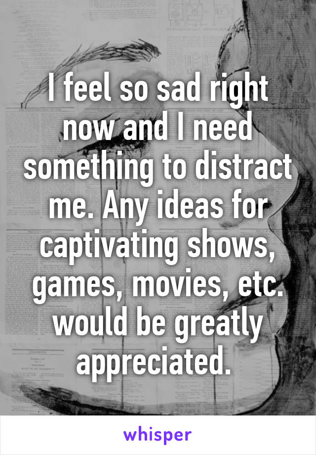 I feel so sad right now and I need something to distract me. Any ideas for captivating shows, games, movies, etc. would be greatly appreciated. 