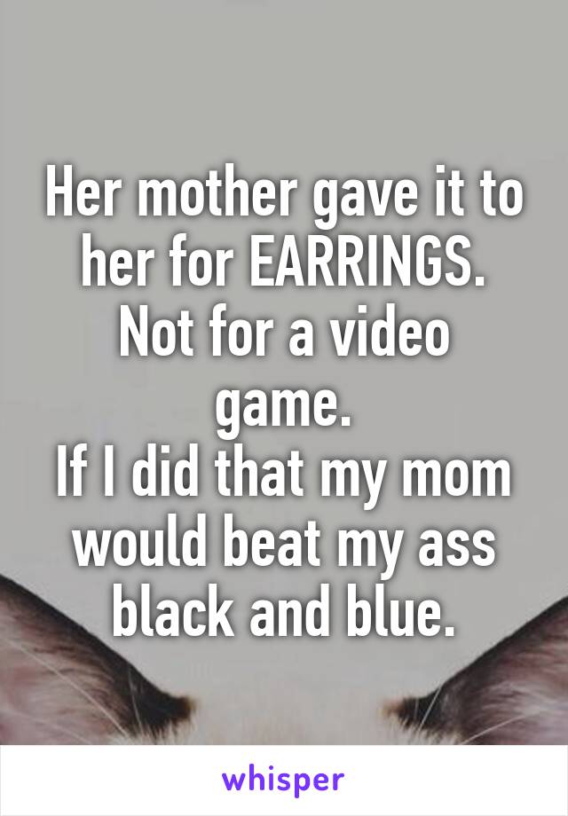 Her mother gave it to her for EARRINGS.
Not for a video game.
If I did that my mom would beat my ass black and blue.