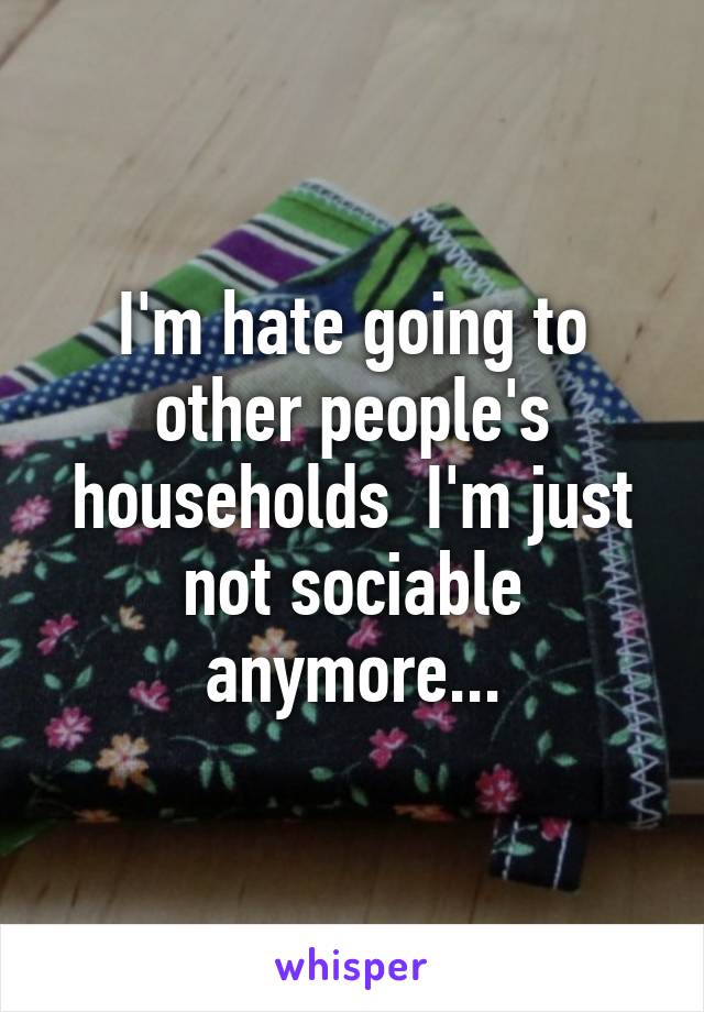 I'm hate going to other people's households  I'm just not sociable anymore...