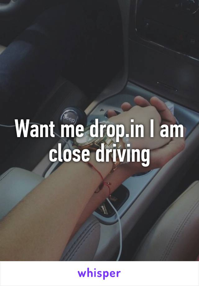 Want me drop.in I am close driving