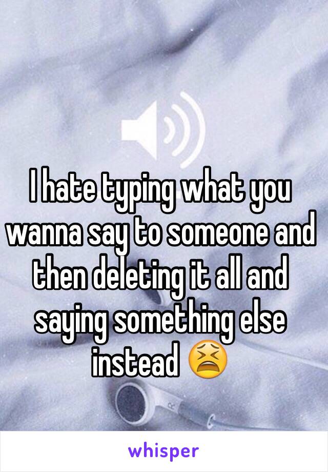 I hate typing what you wanna say to someone and then deleting it all and saying something else instead 😫