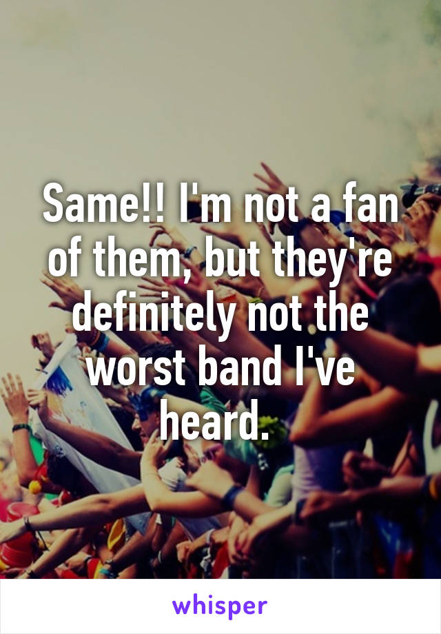 Same!! I'm not a fan of them, but they're definitely not the worst band I've heard. 