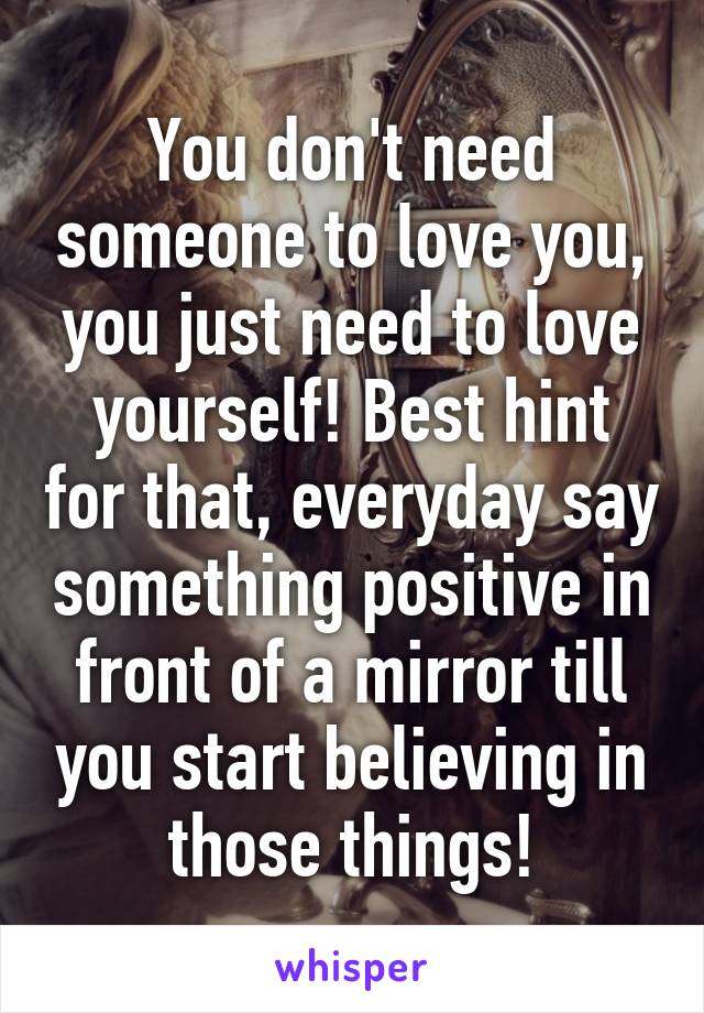 You don't need someone to love you, you just need to love yourself! Best hint for that, everyday say something positive in front of a mirror till you start believing in those things!