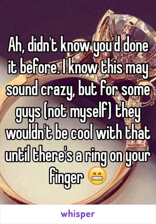 Ah, didn't know you'd done it before. I know this may sound crazy, but for some guys (not myself) they wouldn't be cool with that until there's a ring on your finger 😁