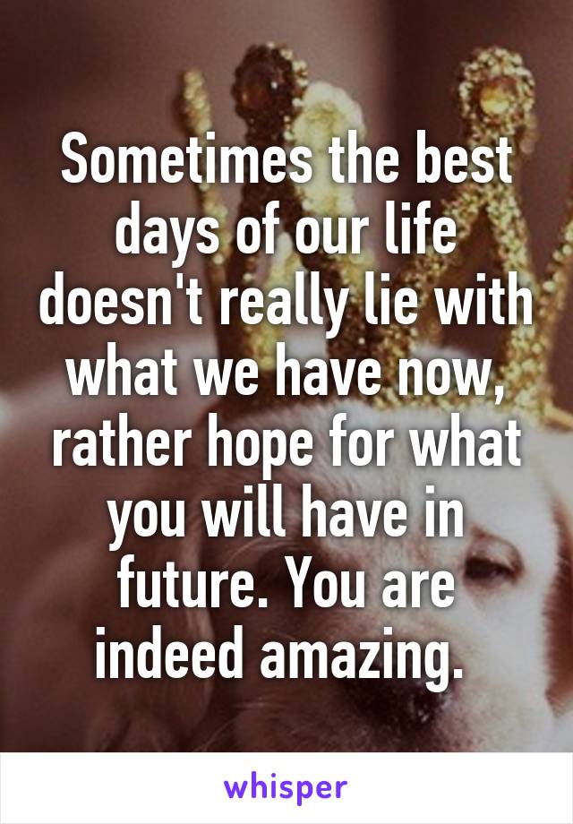 Sometimes the best days of our life doesn't really lie with what we have now, rather hope for what you will have in future. You are indeed amazing. 