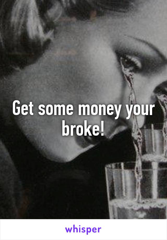 Get some money your broke!