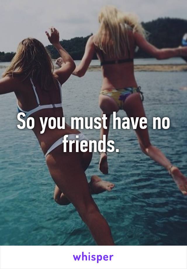 So you must have no friends. 