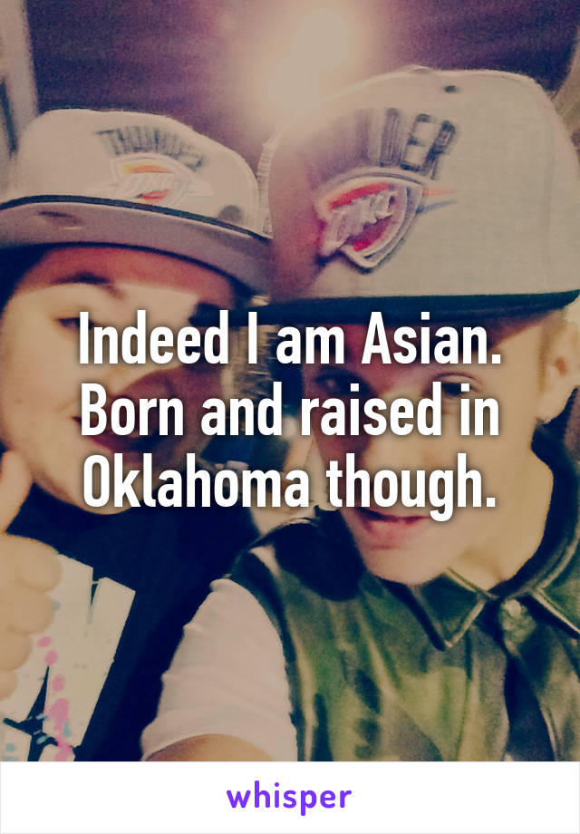 Indeed I am Asian. Born and raised in Oklahoma though.