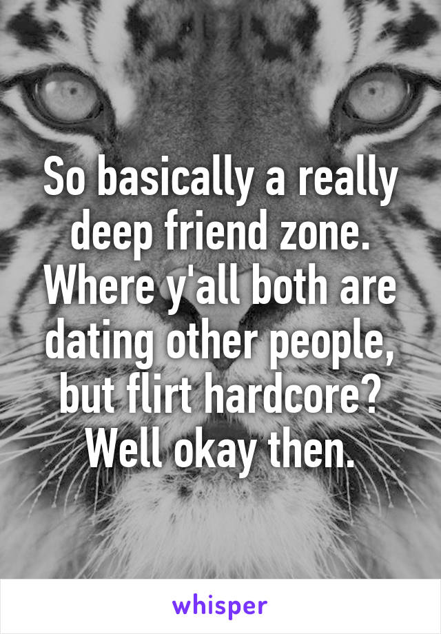 So basically a really deep friend zone. Where y'all both are dating other people, but flirt hardcore? Well okay then.