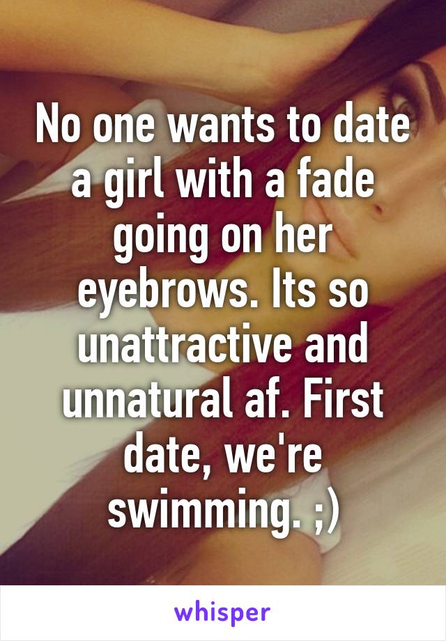 No one wants to date a girl with a fade going on her eyebrows. Its so unattractive and unnatural af. First date, we're swimming. ;)