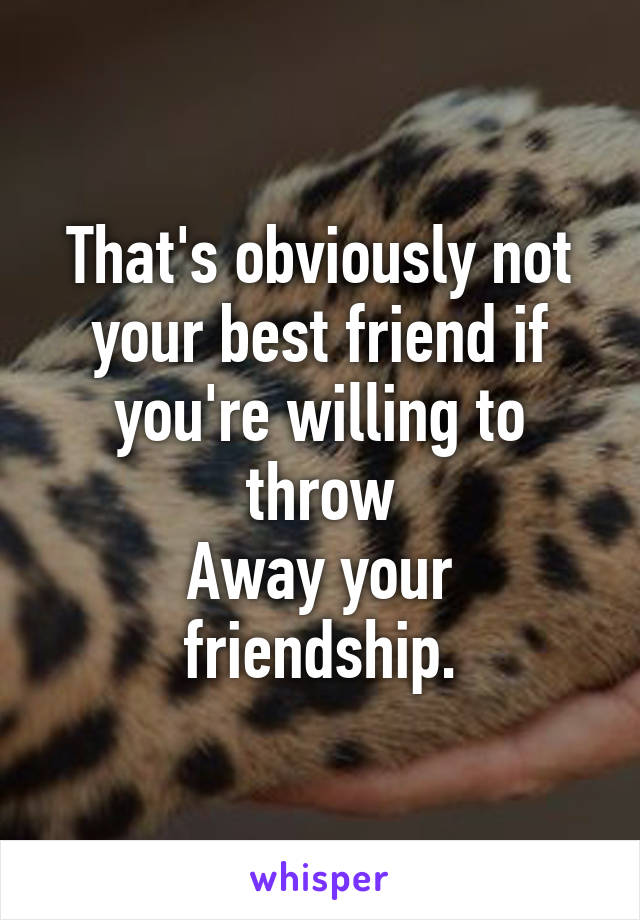 That's obviously not your best friend if you're willing to throw
Away your friendship.