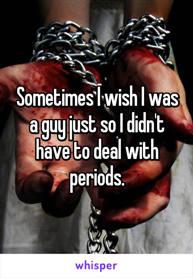 Sometimes I wish I was a guy just so I didn't have to deal with periods.