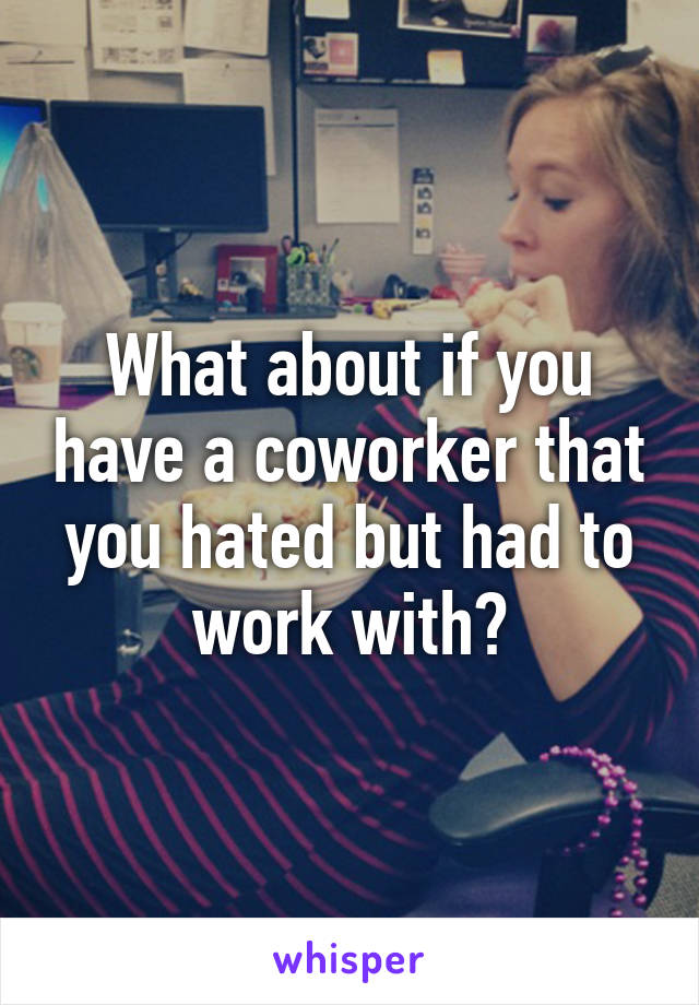 What about if you have a coworker that you hated but had to work with?