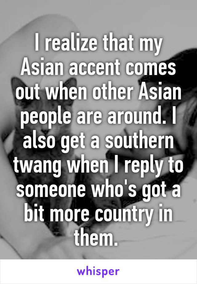 I realize that my Asian accent comes out when other Asian people are around. I also get a southern twang when I reply to someone who's got a bit more country in them. 