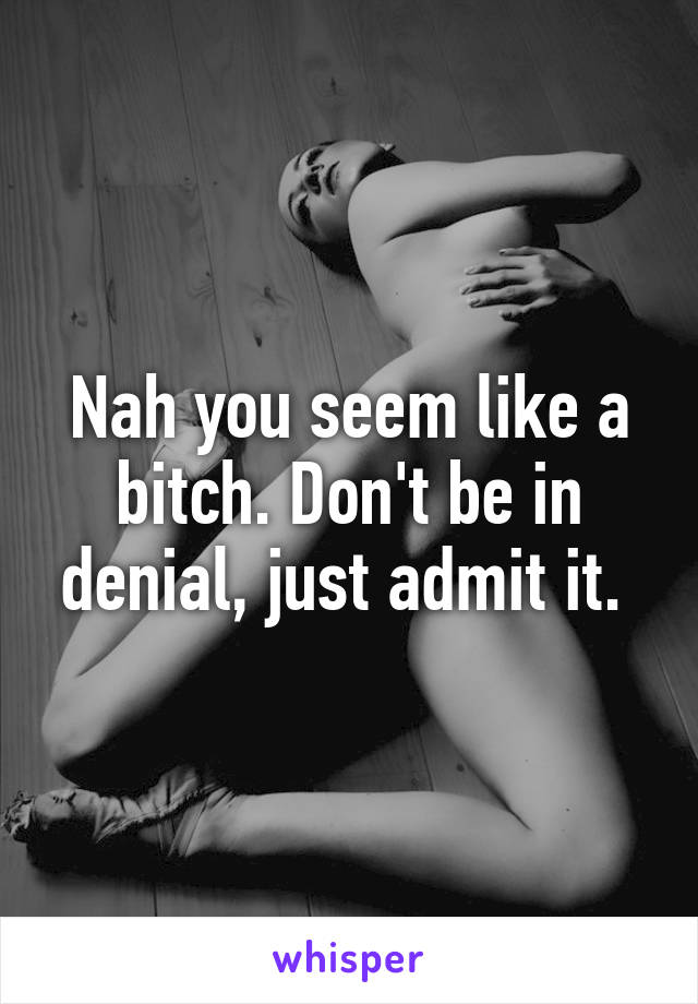 Nah you seem like a bitch. Don't be in denial, just admit it. 