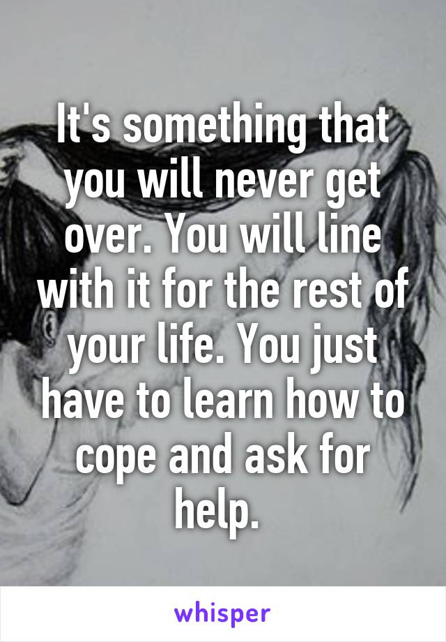 It's something that you will never get over. You will line with it for the rest of your life. You just have to learn how to cope and ask for help. 