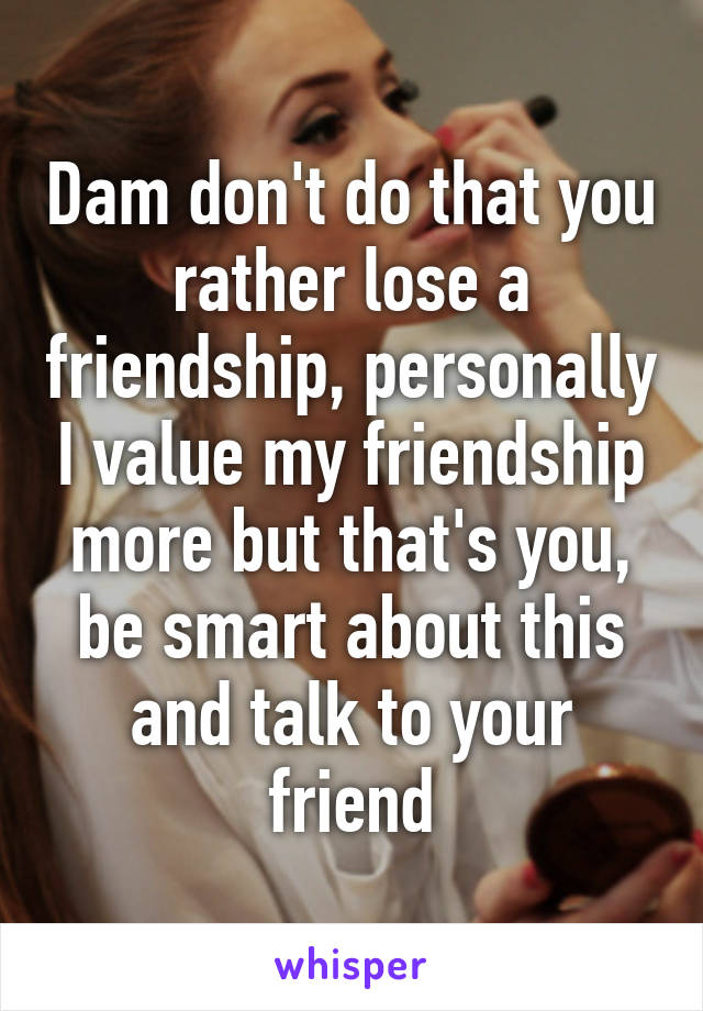 Dam don't do that you rather lose a friendship, personally I value my friendship more but that's you, be smart about this and talk to your friend