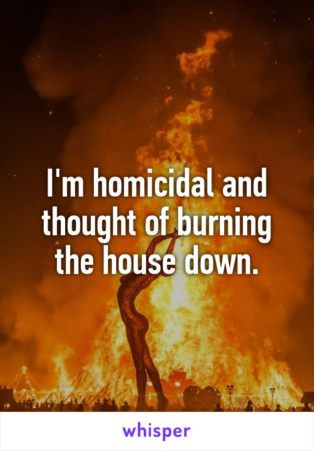 I'm homicidal and thought of burning the house down.