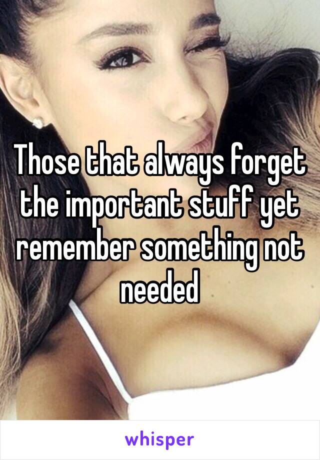 Those that always forget the important stuff yet remember something not needed