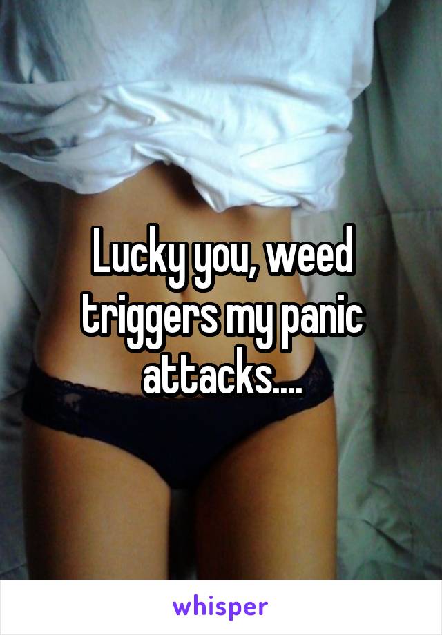 Lucky you, weed triggers my panic attacks....