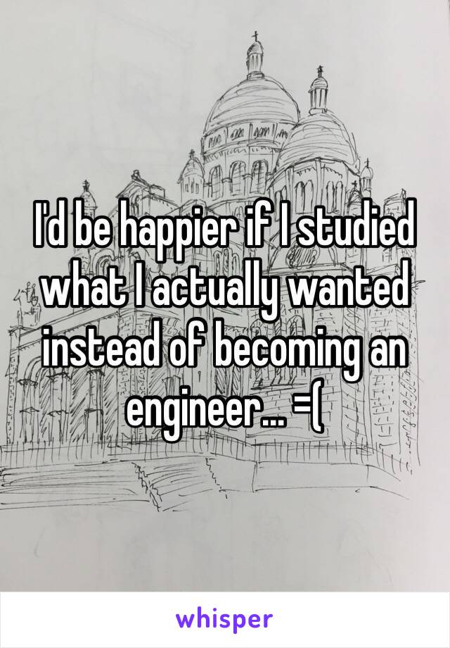 I'd be happier if I studied what I actually wanted instead of becoming an engineer... =(