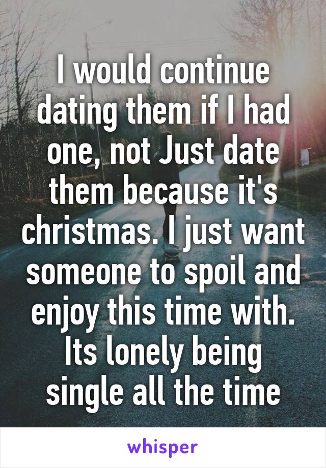 I would continue dating them if I had one, not Just date them because it's christmas. I just want someone to spoil and enjoy this time with. Its lonely being single all the time