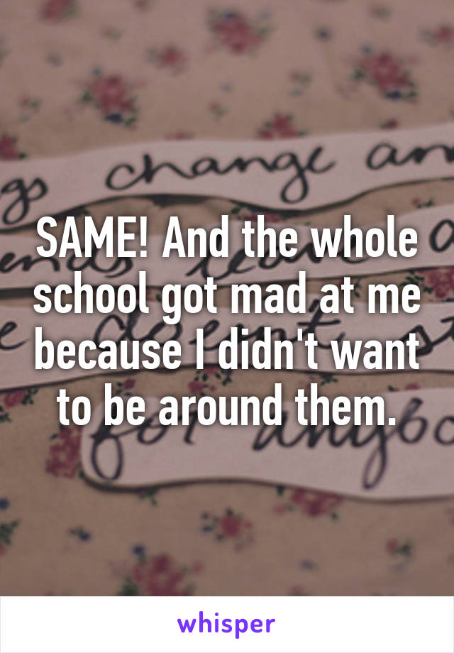SAME! And the whole school got mad at me because I didn't want to be around them.