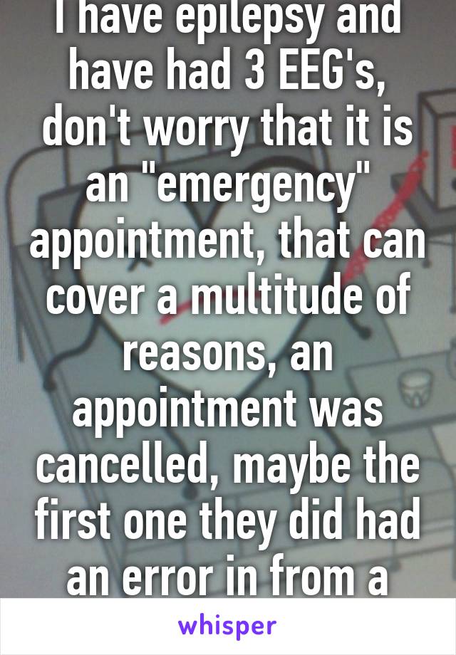 I have epilepsy and have had 3 EEG's, don't worry that it is an "emergency" appointment, that can cover a multitude of reasons, an appointment was cancelled, maybe the first one they did had an error in from a bad sensor