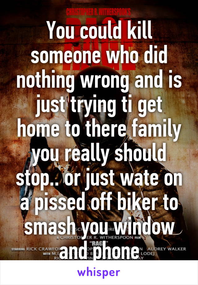 You could kill someone who did nothing wrong and is just trying ti get home to there family you really should stop.. or just wate on a pissed off biker to smash you window and phone