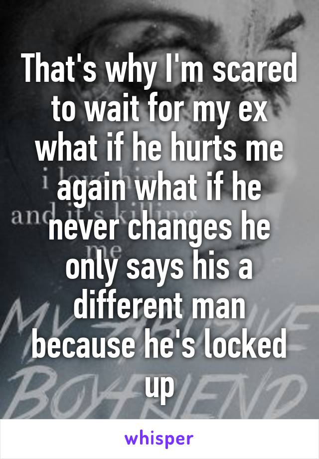That's why I'm scared to wait for my ex what if he hurts me again what if he never changes he only says his a different man because he's locked up