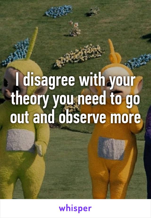 I disagree with your theory you need to go out and observe more 