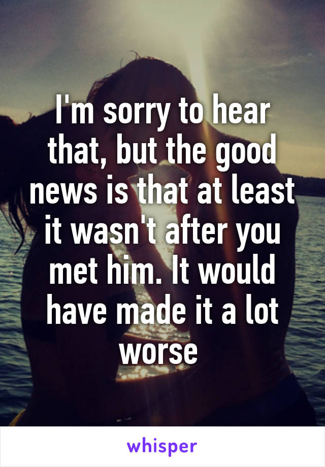 I'm sorry to hear that, but the good news is that at least it wasn't after you met him. It would have made it a lot worse 