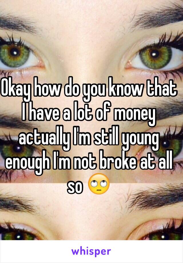 Okay how do you know that I have a lot of money actually I'm still young enough I'm not broke at all so 🙄