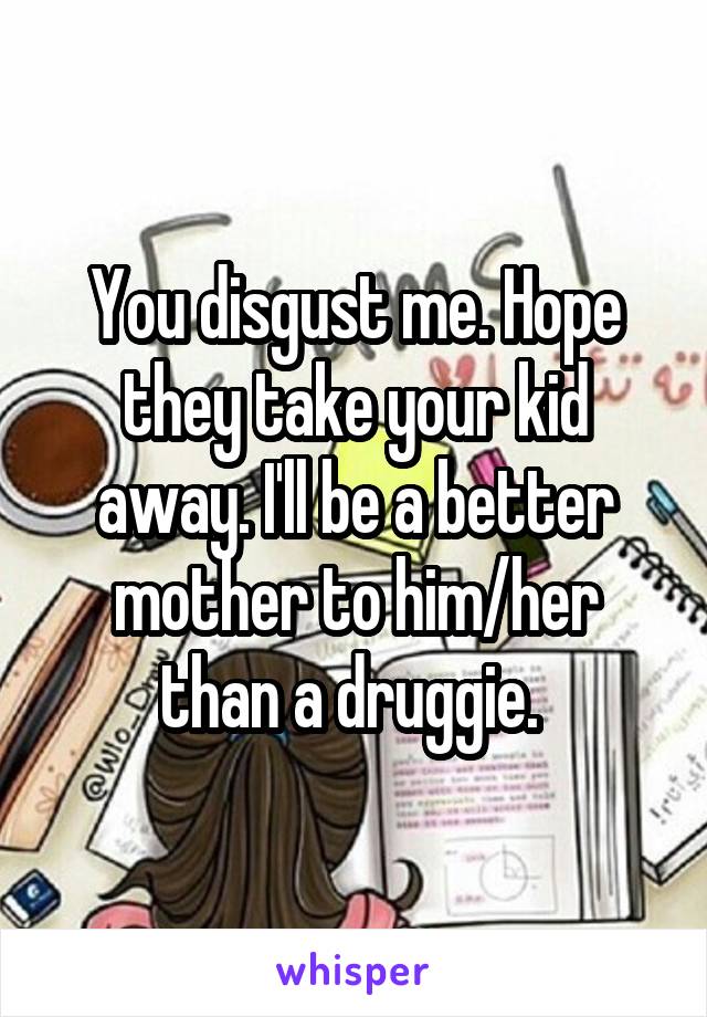 You disgust me. Hope they take your kid away. I'll be a better mother to him/her than a druggie. 