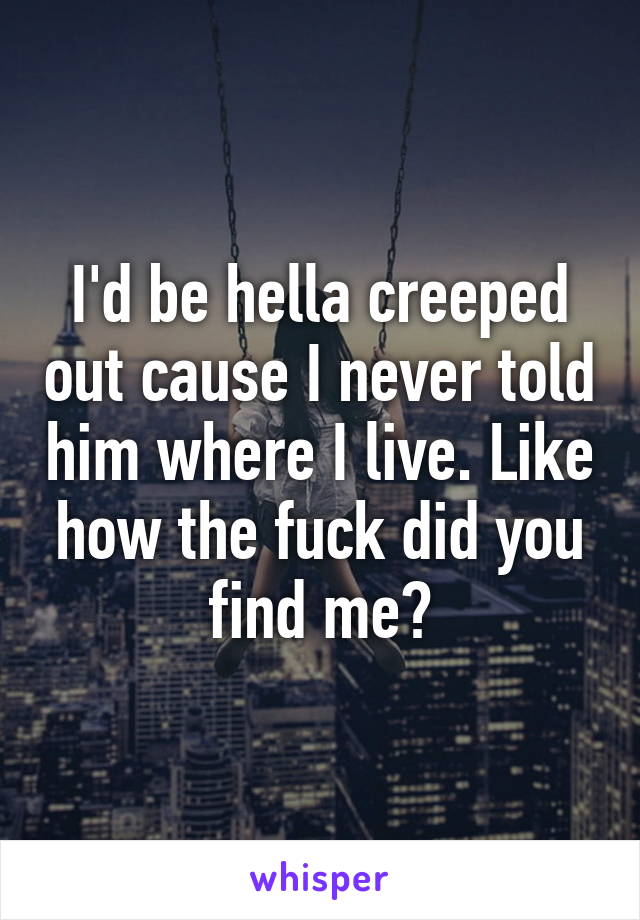 I'd be hella creeped out cause I never told him where I live. Like how the fuck did you find me?