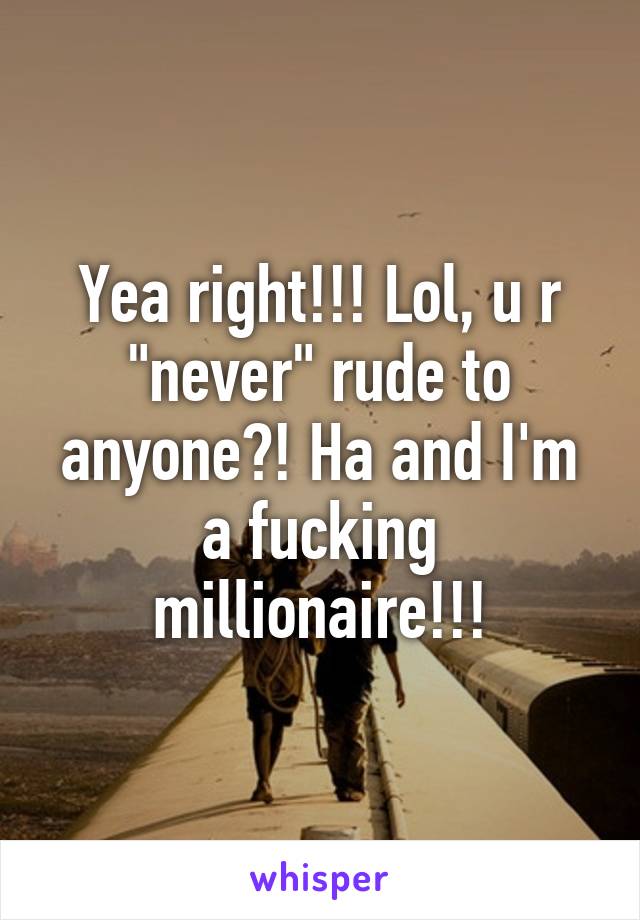 Yea right!!! Lol, u r "never" rude to anyone?! Ha and I'm a fucking millionaire!!!