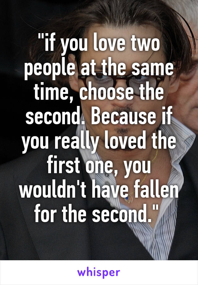 "if you love two people at the same time, choose the second. Because if you really loved the first one, you wouldn't have fallen for the second." 
