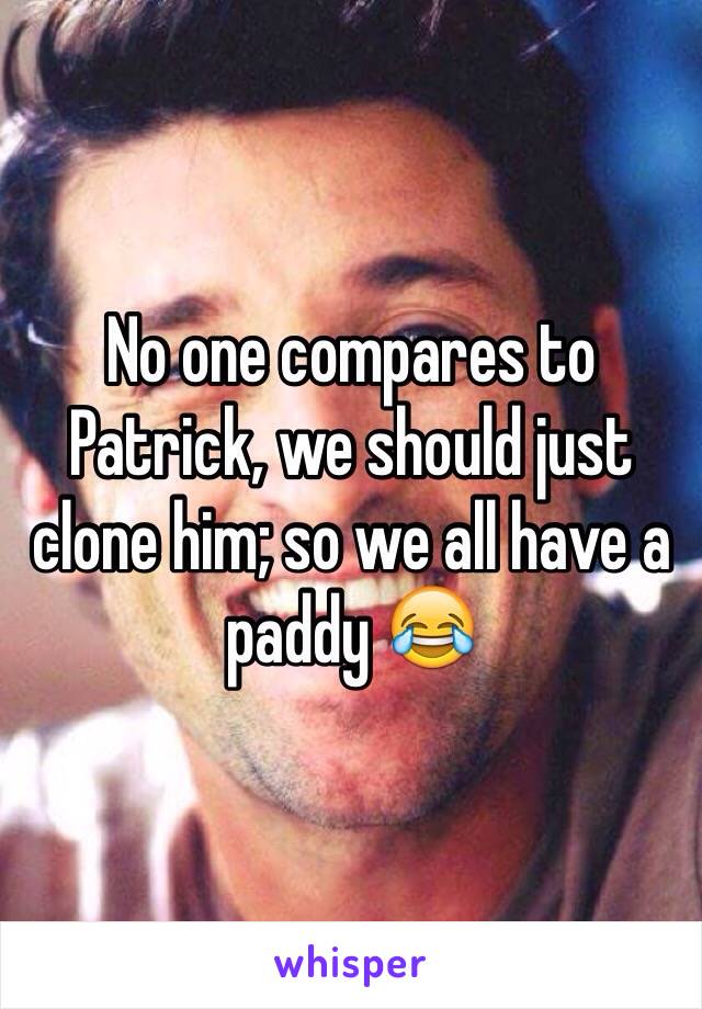 No one compares to Patrick, we should just clone him; so we all have a paddy 😂