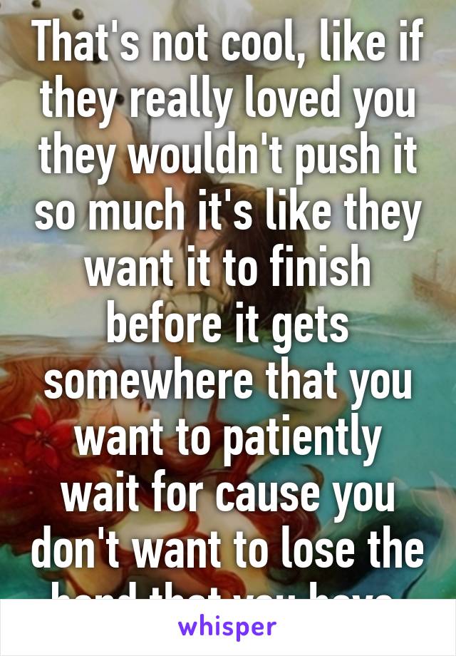 That's not cool, like if they really loved you they wouldn't push it so much it's like they want it to finish before it gets somewhere that you want to patiently wait for cause you don't want to lose the bond that you have 