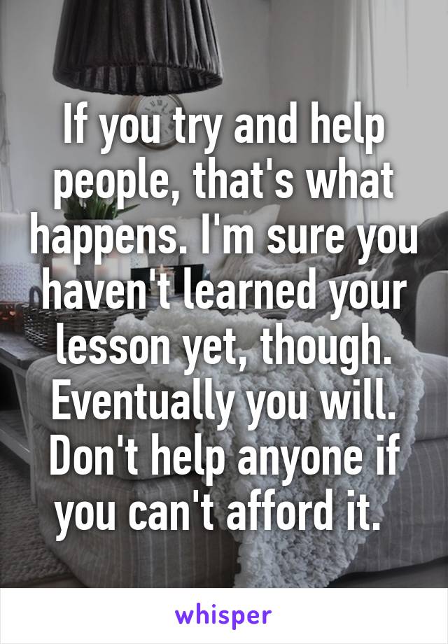 If you try and help people, that's what happens. I'm sure you haven't learned your lesson yet, though. Eventually you will. Don't help anyone if you can't afford it. 