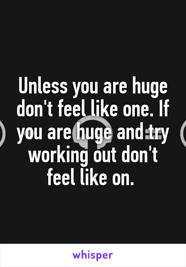 Unless you are huge don't feel like one. If you are huge and try working out don't feel like on. 