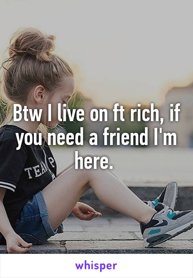 Btw I live on ft rich, if you need a friend I'm here. 