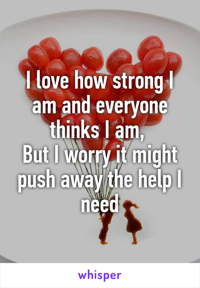 I love how strong I am and everyone thinks I am, 
But I worry it might push away the help I need