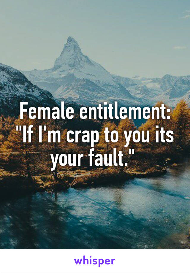 Female entitlement: "If I'm crap to you its your fault." 