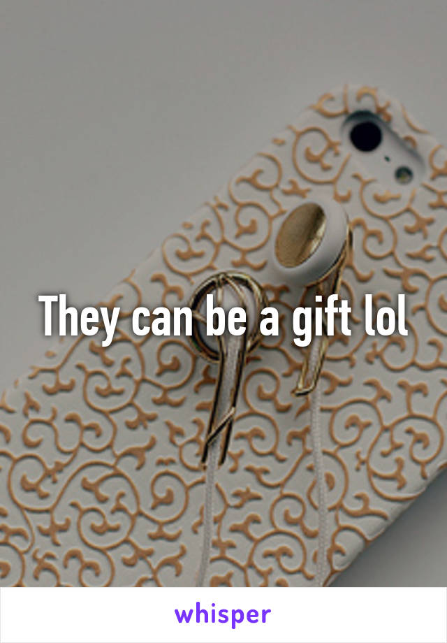 They can be a gift lol