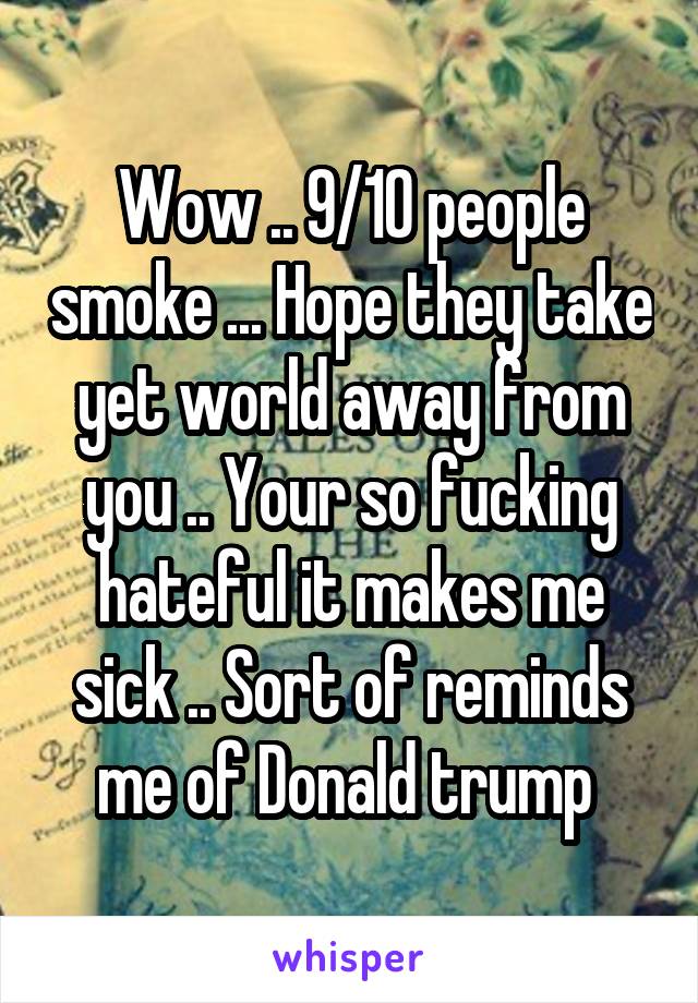 Wow .. 9/10 people smoke ... Hope they take yet world away from you .. Your so fucking hateful it makes me sick .. Sort of reminds me of Donald trump 