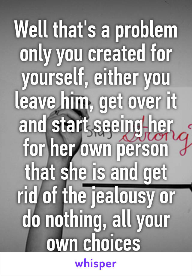 Well that's a problem only you created for yourself, either you leave him, get over it and start seeing her for her own person that she is and get rid of the jealousy or do nothing, all your own choices 