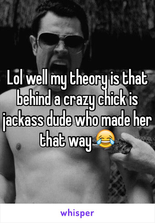 Lol well my theory is that behind a crazy chick is jackass dude who made her that way 😂