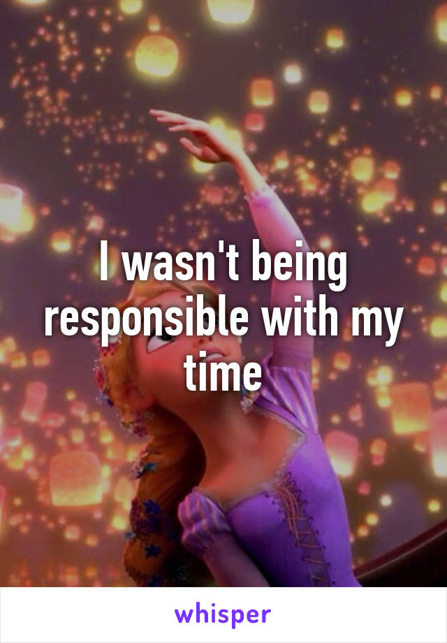 I wasn't being responsible with my time