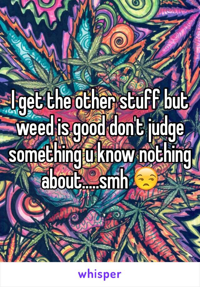 I get the other stuff but weed is good don't judge something u know nothing about.....smh 😒